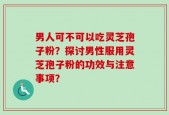 男人可不可以吃灵芝孢子粉？探讨男性服用灵芝孢子粉的功效与注意事项？
