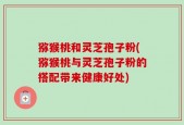 猕猴桃和灵芝孢子粉(猕猴桃与灵芝孢子粉的搭配带来健康好处)