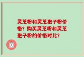 灵芝粉和灵芝孢子粉价格？购买灵芝粉和灵芝孢子粉的价格对比？