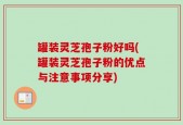 罐装灵芝孢子粉好吗(罐装灵芝孢子粉的优点与注意事项分享)