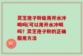灵芝孢子粉能用开水冲喝吗(可以用开水冲喝吗？灵芝孢子粉的正确服用方法
