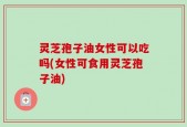 灵芝孢子油女性可以吃吗(女性可食用灵芝孢子油)