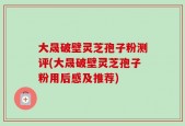大晟破壁灵芝孢子粉测评(大晟破壁灵芝孢子粉用后感及推荐)