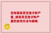怎样提高灵芝孢子粉产量_提高灵芝孢子粉产量的有效方法与策略