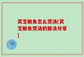 灵芝鲍鱼怎么煲汤(灵芝鲍鱼煲汤的做法分享)