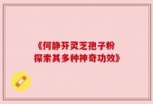 《何静芬灵芝孢子粉 探索其多种神奇功效》
