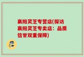 襄阳灵芝专营店(探访襄阳灵芝专卖店：品质信誉双重保障)