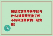 破壁灵芝孢子粉不能与什么(破壁灵芝孢子粉不能和这些食物一起食用)