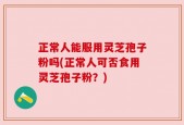 正常人能服用灵芝孢子粉吗(正常人可否食用灵芝孢子粉？)