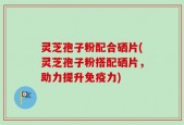 灵芝孢子粉配合硒片(灵芝孢子粉搭配硒片，助力提升免疫力)