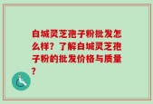 白城灵芝孢子粉批发怎么样？了解白城灵芝孢子粉的批发价格与质量？