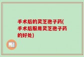 手术后的灵芝孢子药(手术后服用灵芝孢子药的好处)