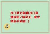 祁门灵芝直播(祁门直播带你了解灵芝，看大师亲手采摘！)