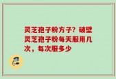 灵芝孢子粉方子？破壁灵芝孢子粉每天服用几次，每次服多少