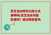 灵芝泡水喝可以放几天再喝吗(灵芝泡水可耐性强吗？建议喝前查询。)