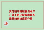 灵芝孢子粉胶囊日本产？灵芝孢子粉胶囊是不是真的有抗癌的作用