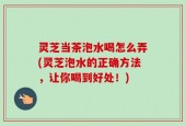 灵芝当茶泡水喝怎么弄(灵芝泡水的正确方法，让你喝到好处！)