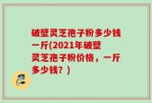 破壁灵芝孢子粉多少钱一斤(2021年破壁灵芝孢子粉价格，一斤多少钱？)