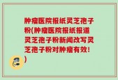 肿瘤医院报纸灵芝孢子粉(肿瘤医院报纸报道灵芝孢子粉新闻改写灵芝孢子粉对肿瘤有效！)