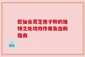 匠仙谷灵芝孢子粉的独特之处功效作用及选购指南