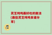 灵芝炖鸡最好吃的做法(最佳灵芝炖鸡食谱分享)