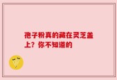 孢子粉真的藏在灵芝盖上？你不知道的