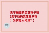 卖不破壁的灵芝孢子粉(卖不动的灵芝孢子粉：为何无人问津？)