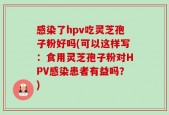 感染了hpv吃灵芝孢子粉好吗(可以这样写：食用灵芝孢子粉对HPV感染患者有益吗？)