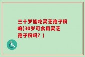 三十岁能吃灵芝孢子粉嘛(30岁可食用灵芝孢子粉吗？)