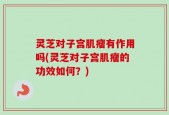 灵芝对子宫肌瘤有作用吗(灵芝对子宫肌瘤的功效如何？)