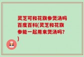 灵芝可和花旗参煲汤吗百度百科(灵芝和花旗参能一起用来煲汤吗？)