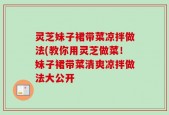 灵芝妹子裙带菜凉拌做法(教你用灵芝做菜！妹子裙带菜清爽凉拌做法大公开
