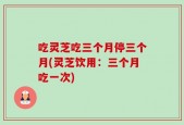 吃灵芝吃三个月停三个月(灵芝饮用：三个月吃一次)