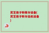 灵芝孢子粉筛分设备(灵芝孢子粉分选机设备)