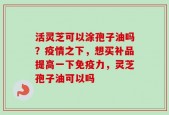 活灵芝可以涂孢子油吗？疫情之下，想买补品提高一下免疫力，灵芝孢子油可以吗