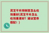 灵芝干片特别苦怎么吃效果好(灵芝干片怎么吃效果更好？建议营养搭配！)