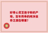 好孝心灵芝孢子粉的产地，百年传承的纯净滋养之源在哪里？