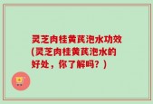灵芝肉桂黄芪泡水功效(灵芝肉桂黄芪泡水的好处，你了解吗？)