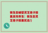 微生态破壁灵芝孢子胶囊高效养生：微生态灵芝孢子胶囊优选!)