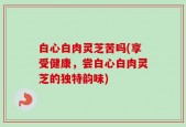 白心白肉灵芝苦吗(享受健康，尝白心白肉灵芝的独特韵味)