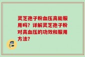 灵芝孢子粉血压高能服用吗？详解灵芝孢子粉对高血压的功效和服用方法？