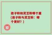 孢子粉和灵芝粉哪个重(孢子粉与灵芝粉：哪个更好？)