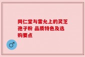 同仁堂与雷允上的灵芝孢子粉 品质特色及选购要点