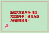 池瑞灵芝孢子粉(池瑞灵芝孢子粉：提高免疫力的健康选择)
