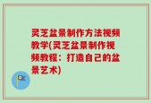 灵芝盆景制作方法视频教学(灵芝盆景制作视频教程：打造自己的盆景艺术)