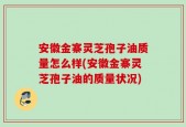 安徽金寨灵芝孢子油质量怎么样(安徽金寨灵芝孢子油的质量状况)