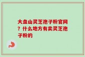 大盘山灵芝孢子粉官网？什么地方有卖灵芝孢子粉的