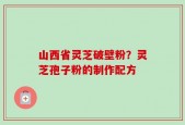 山西省灵芝破壁粉？灵芝孢子粉的制作配方