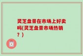 灵芝盘景在市场上好卖吗(灵芝盘景市场热销？)