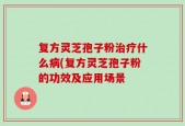 复方灵芝孢子粉治疗什么病(复方灵芝孢子粉的功效及应用场景